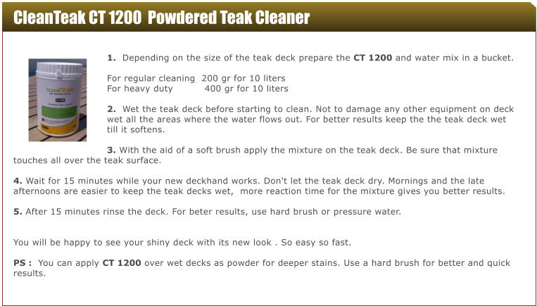 CleanTeak CT 1200  Powdered Teak Cleaner  1.  Depending on the size of the teak deck prepare the CT 1200 and water mix in a bucket.   For regular cleaning  200 gr for 10 liters For heavy duty          400 gr for 10 liters  2.  Wet the teak deck before starting to clean. Not to damage any other equipment on deck wet all the areas where the water flows out. For better results keep the the teak deck wet till it softens.  3. With the aid of a soft brush apply the mixture on the teak deck. Be sure that mixture touches all over the teak surface.  4. Wait for 15 minutes while your new deckhand works. Don't let the teak deck dry. Mornings and the late afternoons are easier to keep the teak decks wet,  more reaction time for the mixture gives you better results.  5. After 15 minutes rinse the deck. For beter results, use hard brush or pressure water.   You will be happy to see your shiny deck with its new look . So easy so fast.   PS :  You can apply CT 1200 over wet decks as powder for deeper stains. Use a hard brush for better and quick results.