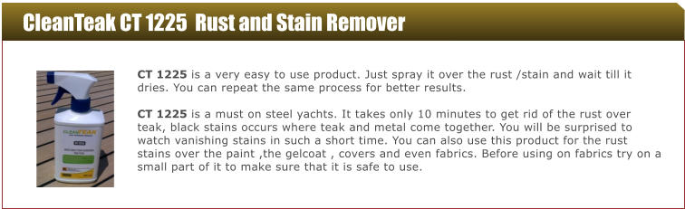 CleanTeak CT 1225  Rust and Stain Remover  CT 1225 is a very easy to use product. Just spray it over the rust /stain and wait till it dries. You can repeat the same process for better results.  CT 1225 is a must on steel yachts. It takes only 10 minutes to get rid of the rust over teak, black stains occurs where teak and metal come together. You will be surprised to watch vanishing stains in such a short time. You can also use this product for the rust stains over the paint ,the gelcoat , covers and even fabrics. Before using on fabrics try on a small part of it to make sure that it is safe to use.